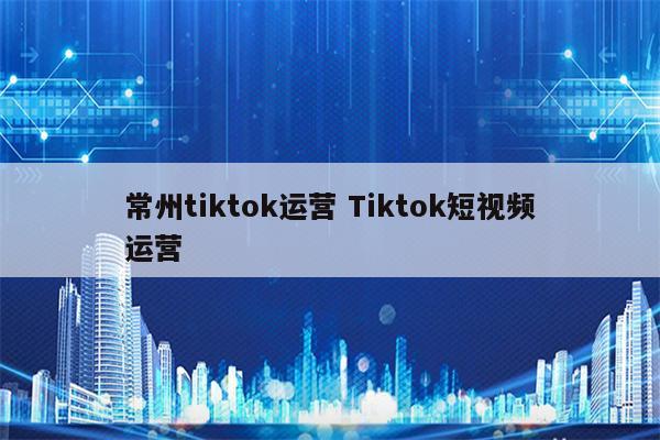 常州tiktok运营 Tiktok短视频运营