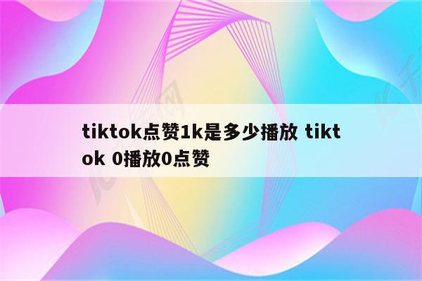 tiktok点赞1k是多少播放 tiktok 0播放0点赞