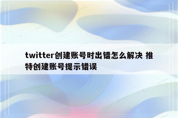 twitter创建账号时出错怎么解决 推特创建账号提示错误