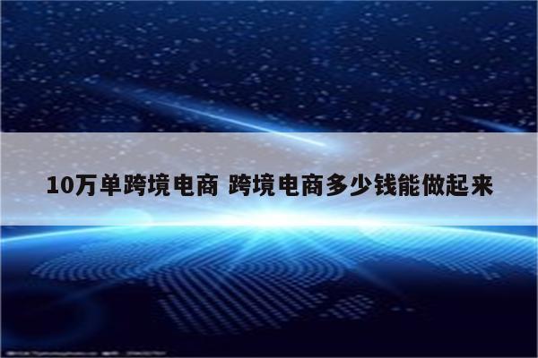 10万单跨境电商 跨境电商多少钱能做起来