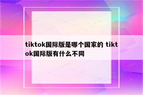 tiktok国际版是哪个国家的 tiktok国际版有什么不同