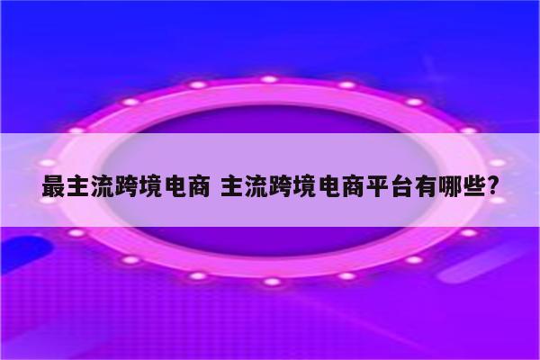 最主流跨境电商 主流跨境电商平台有哪些?