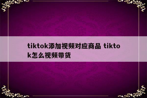 tiktok添加视频对应商品 tiktok怎么视频带货