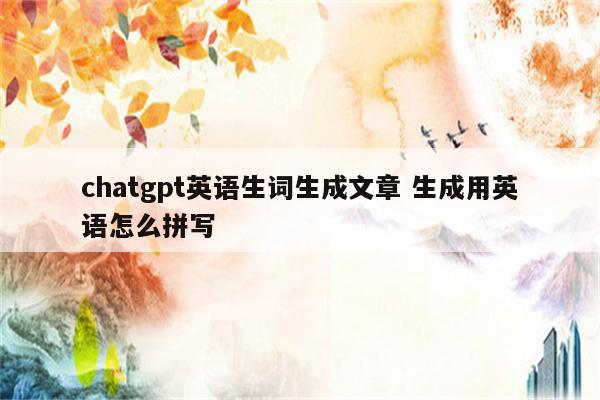 chatgpt英语生词生成文章 生成用英语怎么拼写