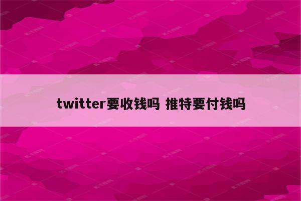 twitter要收钱吗 推特要付钱吗