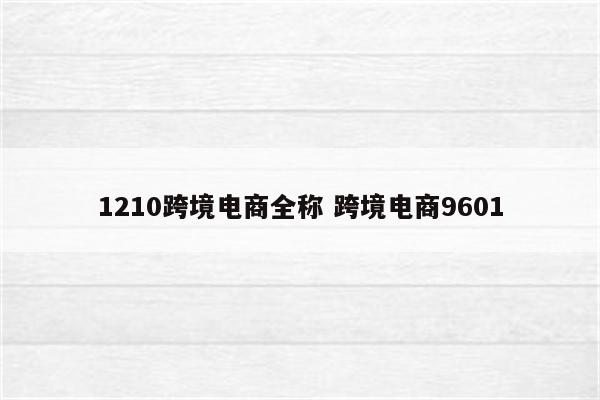 1210跨境电商全称 跨境电商9601