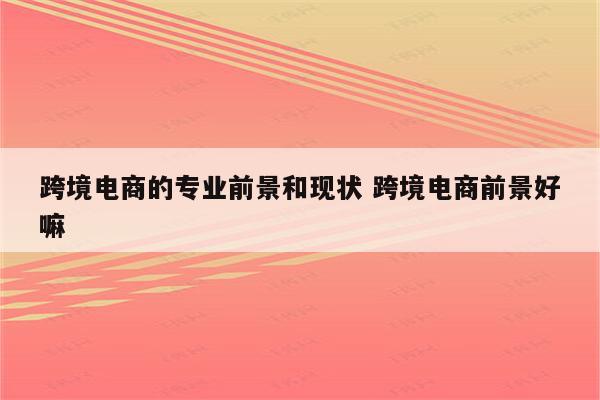 跨境电商的专业前景和现状 跨境电商前景好嘛