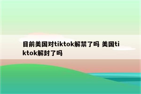 目前美国对tiktok解禁了吗 美国tiktok解封了吗