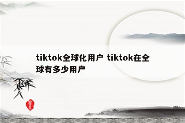 tiktok全球化用户 tiktok在全球有多少用户