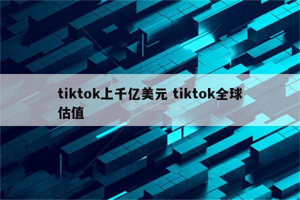 tiktok上千亿美元 tiktok全球估值