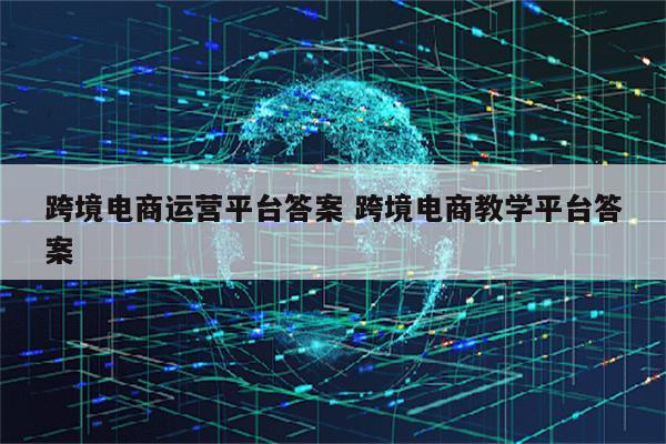 跨境电商运营平台答案 跨境电商教学平台答案