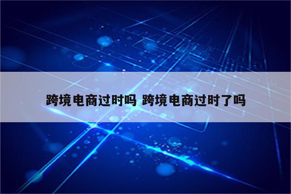跨境电商过时吗 跨境电商过时了吗