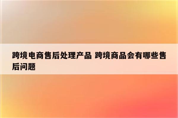 跨境电商售后处理产品 跨境商品会有哪些售后问题