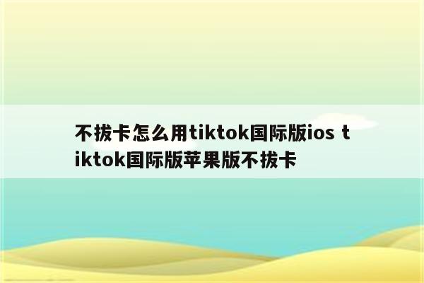 不拔卡怎么用tiktok国际版ios tiktok国际版苹果版不拔卡