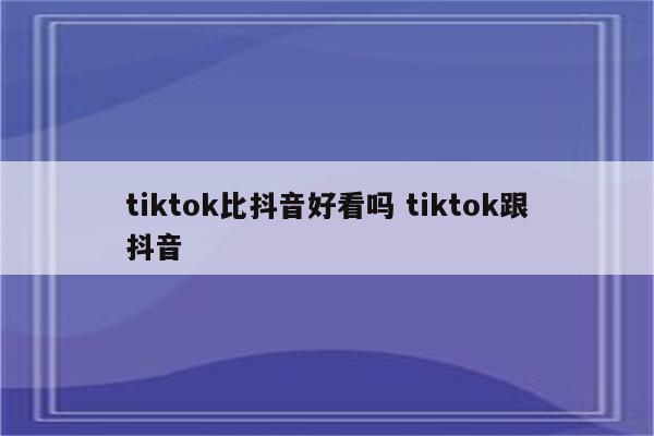 tiktok比抖音好看吗 tiktok跟抖音