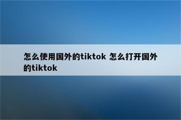 怎么使用国外的tiktok 怎么打开国外的tiktok