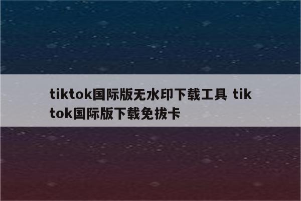 tiktok国际版无水印下载工具 tiktok国际版下载免拔卡