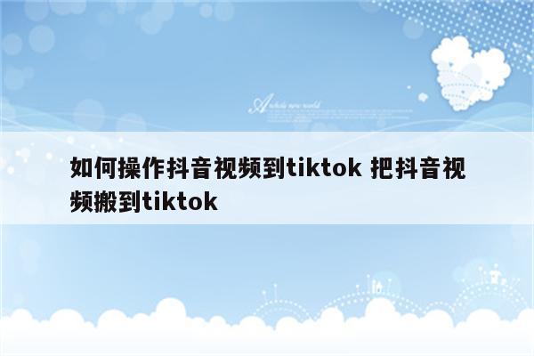 如何操作抖音视频到tiktok 把抖音视频搬到tiktok