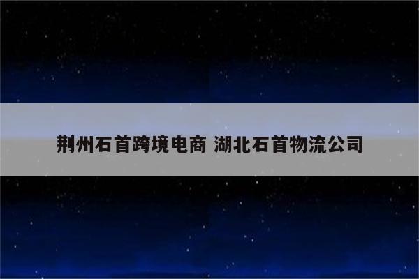 荆州石首跨境电商 湖北石首物流公司