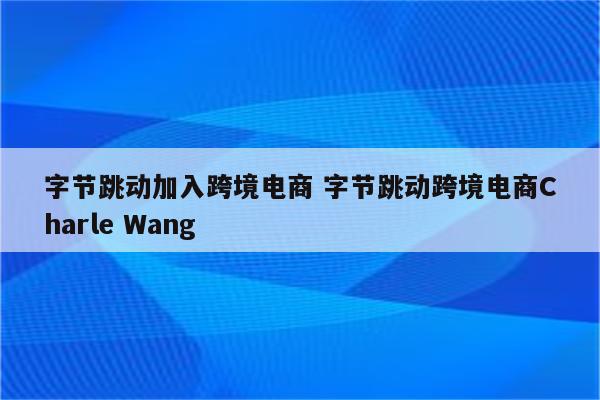 字节跳动加入跨境电商 字节跳动跨境电商Charle Wang