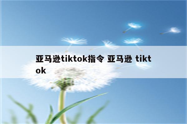 亚马逊tiktok指令 亚马逊 tiktok