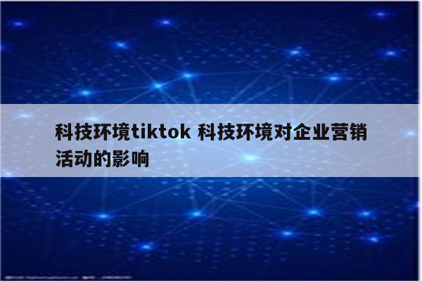 科技环境tiktok 科技环境对企业营销活动的影响