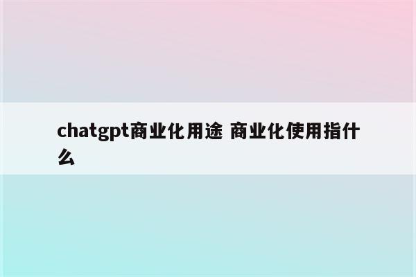 chatgpt商业化用途 商业化使用指什么