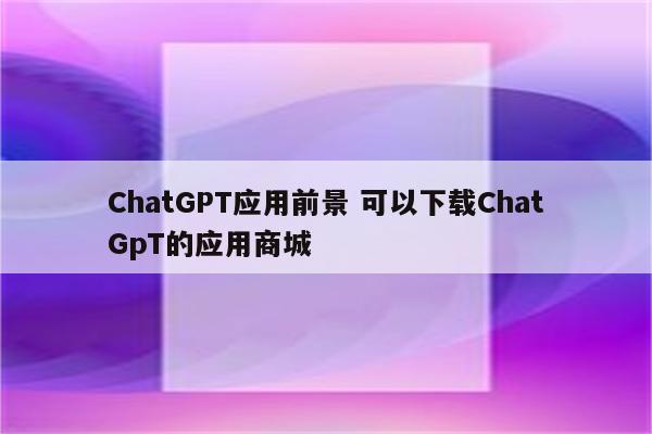 ChatGPT应用前景 可以下载ChatGpT的应用商城