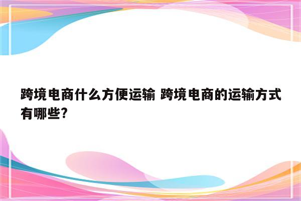 跨境电商什么方便运输 跨境电商的运输方式有哪些?