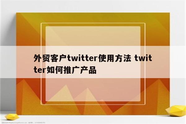 外贸客户twitter使用方法 twitter如何推广产品