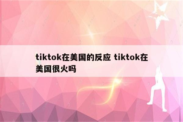 tiktok在美国的反应 tiktok在美国很火吗