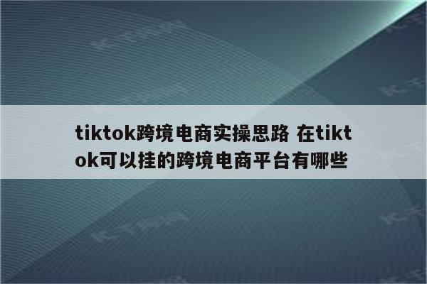 tiktok跨境电商实操思路 在tiktok可以挂的跨境电商平台有哪些