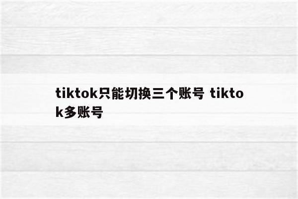tiktok只能切换三个账号 tiktok多账号