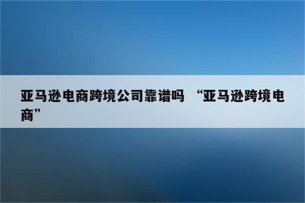 亚马逊电商跨境公司靠谱吗 “亚马逊跨境电商”