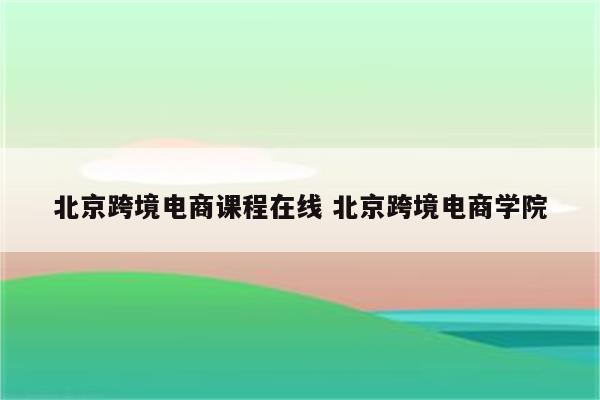 北京跨境电商课程在线 北京跨境电商学院