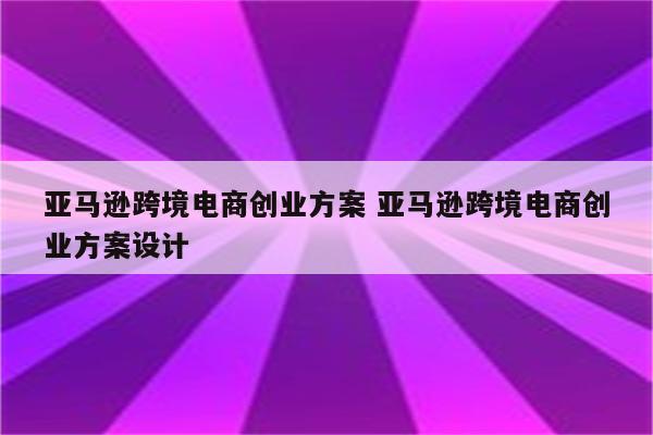 亚马逊跨境电商创业方案 亚马逊跨境电商创业方案设计
