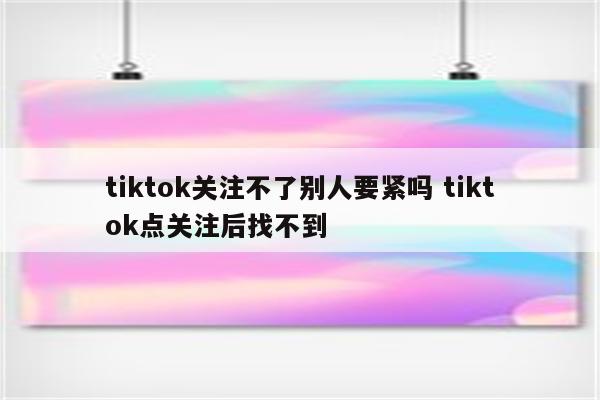 tiktok关注不了别人要紧吗 tiktok点关注后找不到