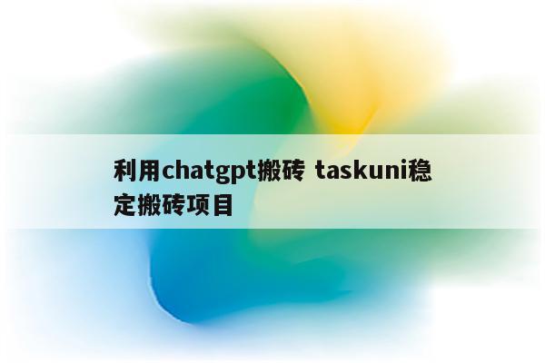 利用chatgpt搬砖 taskuni稳定搬砖项目