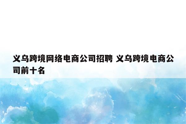 义乌跨境网络电商公司招聘 义乌跨境电商公司前十名
