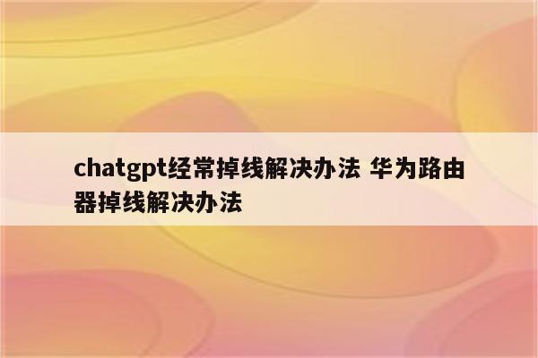 chatgpt经常掉线解决办法 华为路由器掉线解决办法