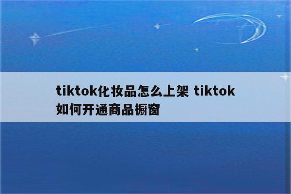 tiktok化妆品怎么上架 tiktok如何开通商品橱窗