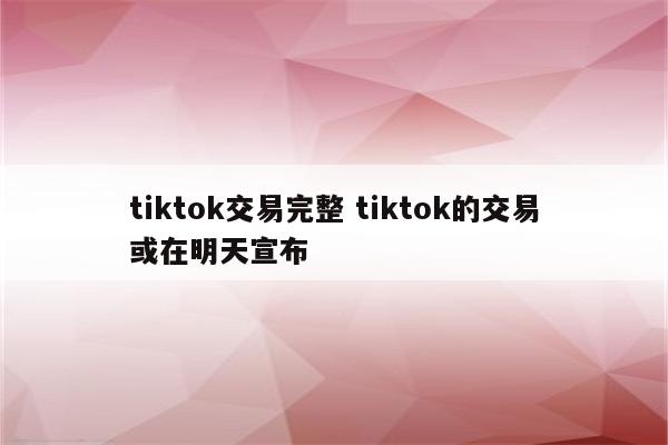 tiktok交易完整 tiktok的交易或在明天宣布