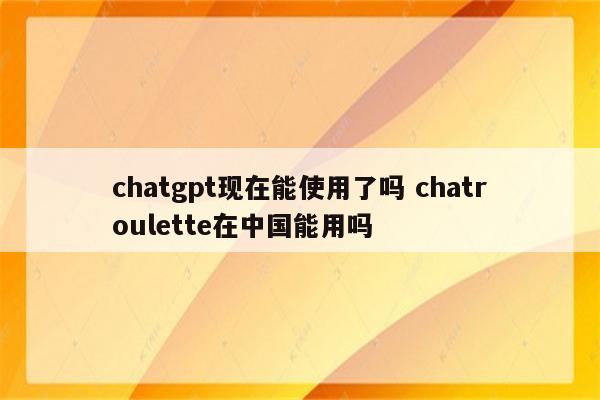 chatgpt现在能使用了吗 chatroulette在中国能用吗
