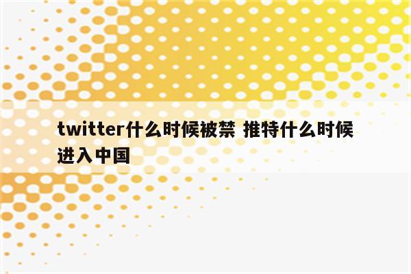 twitter什么时候被禁 推特什么时候进入中国