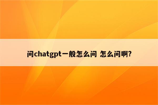 问chatgpt一般怎么问 怎么问啊?