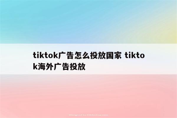 tiktok广告怎么投放国家 tiktok海外广告投放
