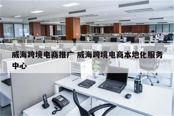 威海跨境电商推广 威海跨境电商本地化服务中心