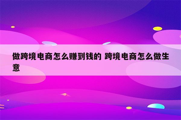 做跨境电商怎么赚到钱的 跨境电商怎么做生意