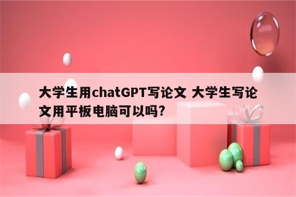 大学生用chatGPT写论文 大学生写论文用平板电脑可以吗?