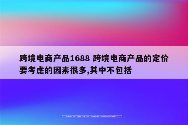 跨境电商产品1688 跨境电商产品的定价要考虑的因素很多,其中不包括